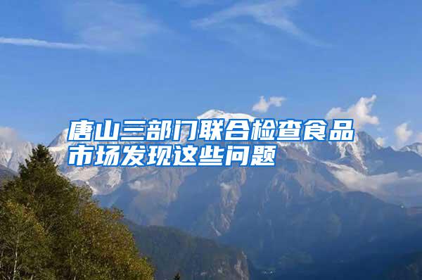 唐山三部門聯合檢查食品市場發現這些問題