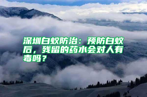深圳白蟻防治：預防白蟻后，殘留的藥水會對人有毒嗎？